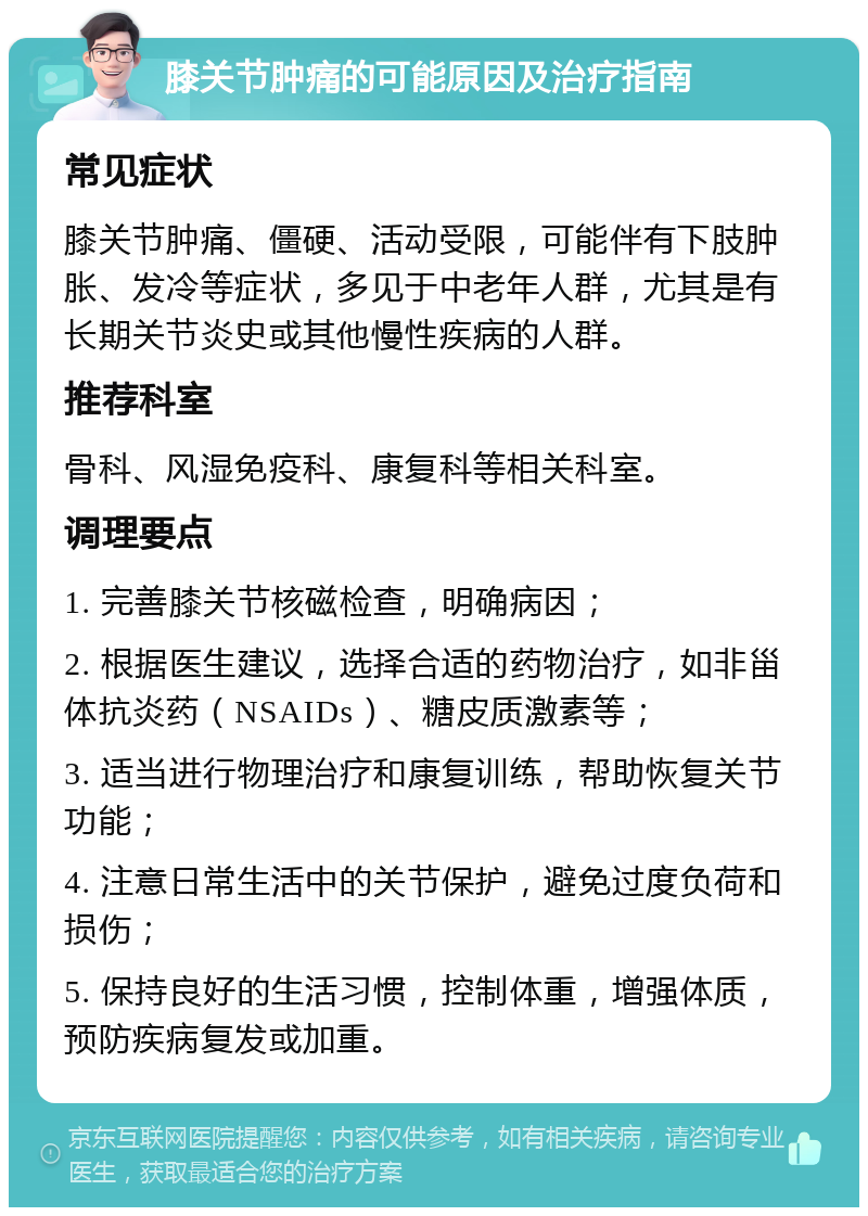 膝关节肿痛的可能原因及治疗指南 常见症状 膝关节肿痛、僵硬、活动受限，可能伴有下肢肿胀、发冷等症状，多见于中老年人群，尤其是有长期关节炎史或其他慢性疾病的人群。 推荐科室 骨科、风湿免疫科、康复科等相关科室。 调理要点 1. 完善膝关节核磁检查，明确病因； 2. 根据医生建议，选择合适的药物治疗，如非甾体抗炎药（NSAIDs）、糖皮质激素等； 3. 适当进行物理治疗和康复训练，帮助恢复关节功能； 4. 注意日常生活中的关节保护，避免过度负荷和损伤； 5. 保持良好的生活习惯，控制体重，增强体质，预防疾病复发或加重。