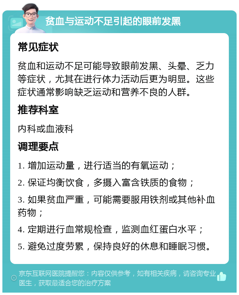 贫血与运动不足引起的眼前发黑 常见症状 贫血和运动不足可能导致眼前发黑、头晕、乏力等症状，尤其在进行体力活动后更为明显。这些症状通常影响缺乏运动和营养不良的人群。 推荐科室 内科或血液科 调理要点 1. 增加运动量，进行适当的有氧运动； 2. 保证均衡饮食，多摄入富含铁质的食物； 3. 如果贫血严重，可能需要服用铁剂或其他补血药物； 4. 定期进行血常规检查，监测血红蛋白水平； 5. 避免过度劳累，保持良好的休息和睡眠习惯。