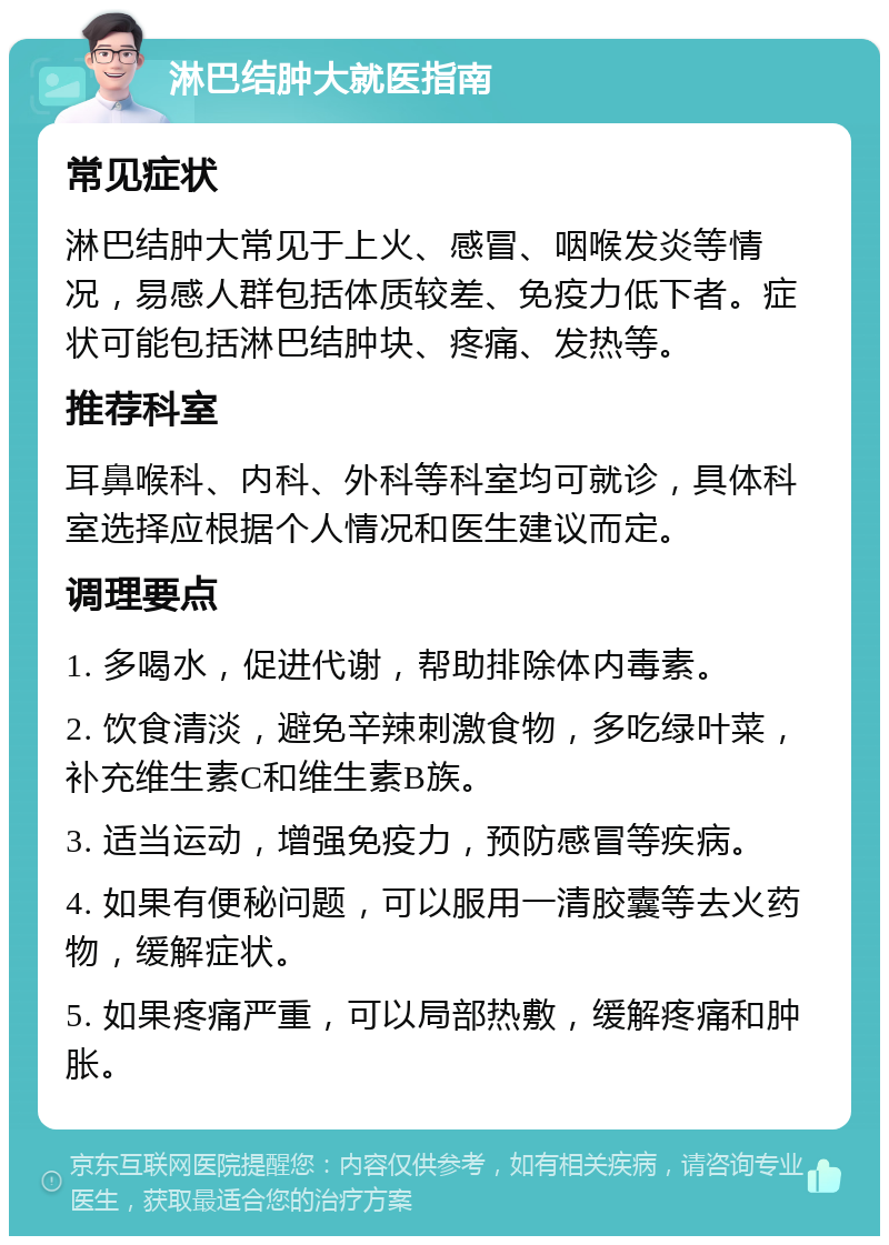 淋巴结肿大就医指南 常见症状 淋巴结肿大常见于上火、感冒、咽喉发炎等情况，易感人群包括体质较差、免疫力低下者。症状可能包括淋巴结肿块、疼痛、发热等。 推荐科室 耳鼻喉科、内科、外科等科室均可就诊，具体科室选择应根据个人情况和医生建议而定。 调理要点 1. 多喝水，促进代谢，帮助排除体内毒素。 2. 饮食清淡，避免辛辣刺激食物，多吃绿叶菜，补充维生素C和维生素B族。 3. 适当运动，增强免疫力，预防感冒等疾病。 4. 如果有便秘问题，可以服用一清胶囊等去火药物，缓解症状。 5. 如果疼痛严重，可以局部热敷，缓解疼痛和肿胀。