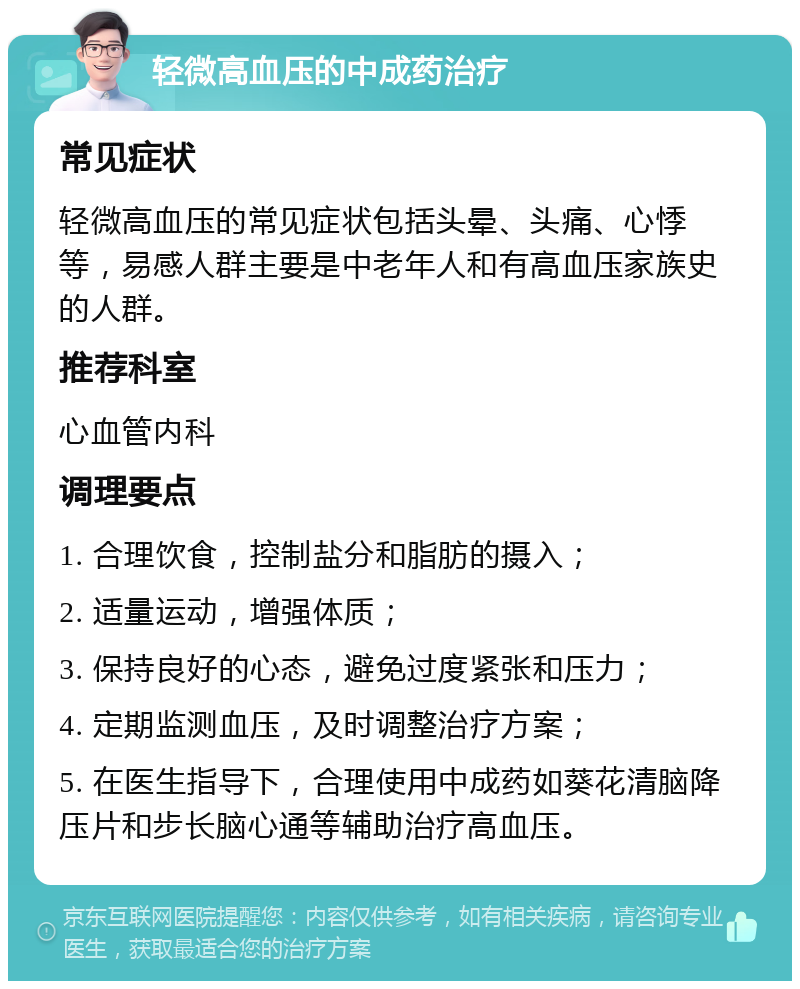 轻微高血压的中成药治疗 常见症状 轻微高血压的常见症状包括头晕、头痛、心悸等，易感人群主要是中老年人和有高血压家族史的人群。 推荐科室 心血管内科 调理要点 1. 合理饮食，控制盐分和脂肪的摄入； 2. 适量运动，增强体质； 3. 保持良好的心态，避免过度紧张和压力； 4. 定期监测血压，及时调整治疗方案； 5. 在医生指导下，合理使用中成药如葵花清脑降压片和步长脑心通等辅助治疗高血压。