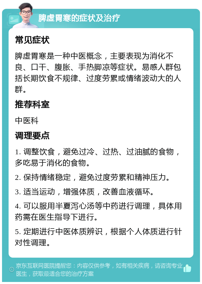 脾虚胃寒的症状及治疗 常见症状 脾虚胃寒是一种中医概念，主要表现为消化不良、口干、腹胀、手热脚凉等症状。易感人群包括长期饮食不规律、过度劳累或情绪波动大的人群。 推荐科室 中医科 调理要点 1. 调整饮食，避免过冷、过热、过油腻的食物，多吃易于消化的食物。 2. 保持情绪稳定，避免过度劳累和精神压力。 3. 适当运动，增强体质，改善血液循环。 4. 可以服用半夏泻心汤等中药进行调理，具体用药需在医生指导下进行。 5. 定期进行中医体质辨识，根据个人体质进行针对性调理。