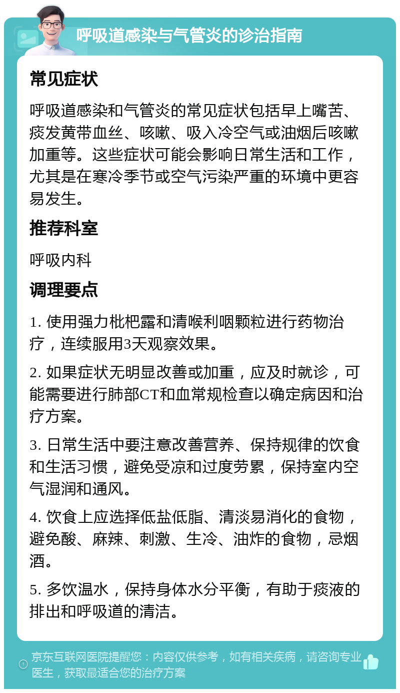 呼吸道感染与气管炎的诊治指南 常见症状 呼吸道感染和气管炎的常见症状包括早上嘴苦、痰发黄带血丝、咳嗽、吸入冷空气或油烟后咳嗽加重等。这些症状可能会影响日常生活和工作，尤其是在寒冷季节或空气污染严重的环境中更容易发生。 推荐科室 呼吸内科 调理要点 1. 使用强力枇杷露和清喉利咽颗粒进行药物治疗，连续服用3天观察效果。 2. 如果症状无明显改善或加重，应及时就诊，可能需要进行肺部CT和血常规检查以确定病因和治疗方案。 3. 日常生活中要注意改善营养、保持规律的饮食和生活习惯，避免受凉和过度劳累，保持室内空气湿润和通风。 4. 饮食上应选择低盐低脂、清淡易消化的食物，避免酸、麻辣、刺激、生冷、油炸的食物，忌烟酒。 5. 多饮温水，保持身体水分平衡，有助于痰液的排出和呼吸道的清洁。