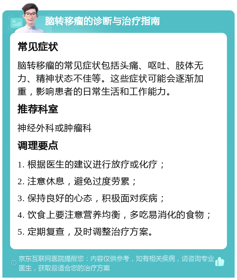 脑转移瘤的诊断与治疗指南 常见症状 脑转移瘤的常见症状包括头痛、呕吐、肢体无力、精神状态不佳等。这些症状可能会逐渐加重，影响患者的日常生活和工作能力。 推荐科室 神经外科或肿瘤科 调理要点 1. 根据医生的建议进行放疗或化疗； 2. 注意休息，避免过度劳累； 3. 保持良好的心态，积极面对疾病； 4. 饮食上要注意营养均衡，多吃易消化的食物； 5. 定期复查，及时调整治疗方案。