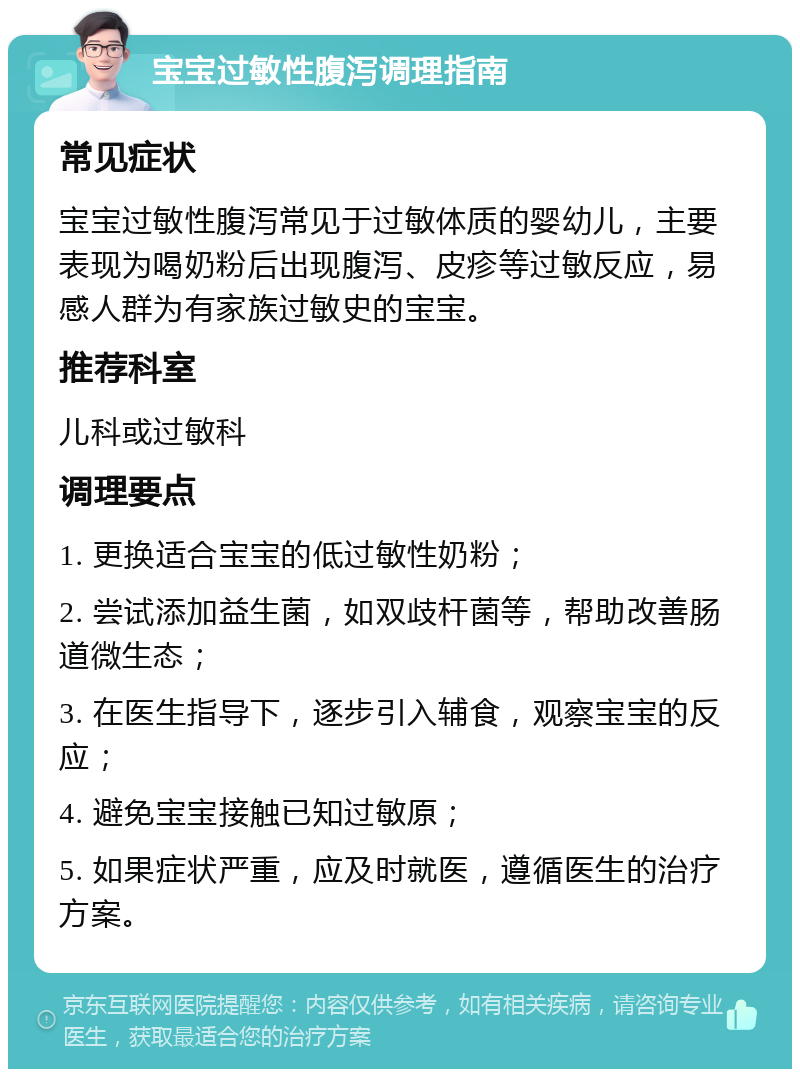 宝宝过敏性腹泻调理指南 常见症状 宝宝过敏性腹泻常见于过敏体质的婴幼儿，主要表现为喝奶粉后出现腹泻、皮疹等过敏反应，易感人群为有家族过敏史的宝宝。 推荐科室 儿科或过敏科 调理要点 1. 更换适合宝宝的低过敏性奶粉； 2. 尝试添加益生菌，如双歧杆菌等，帮助改善肠道微生态； 3. 在医生指导下，逐步引入辅食，观察宝宝的反应； 4. 避免宝宝接触已知过敏原； 5. 如果症状严重，应及时就医，遵循医生的治疗方案。