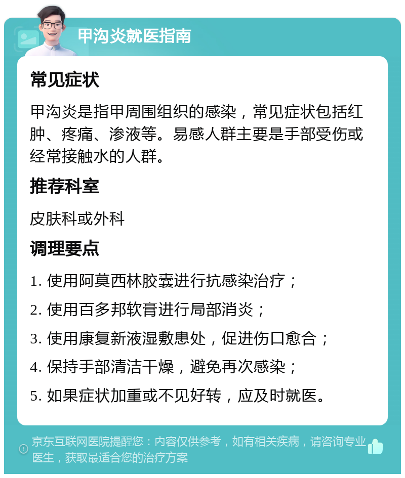 甲沟炎就医指南 常见症状 甲沟炎是指甲周围组织的感染，常见症状包括红肿、疼痛、渗液等。易感人群主要是手部受伤或经常接触水的人群。 推荐科室 皮肤科或外科 调理要点 1. 使用阿莫西林胶囊进行抗感染治疗； 2. 使用百多邦软膏进行局部消炎； 3. 使用康复新液湿敷患处，促进伤口愈合； 4. 保持手部清洁干燥，避免再次感染； 5. 如果症状加重或不见好转，应及时就医。