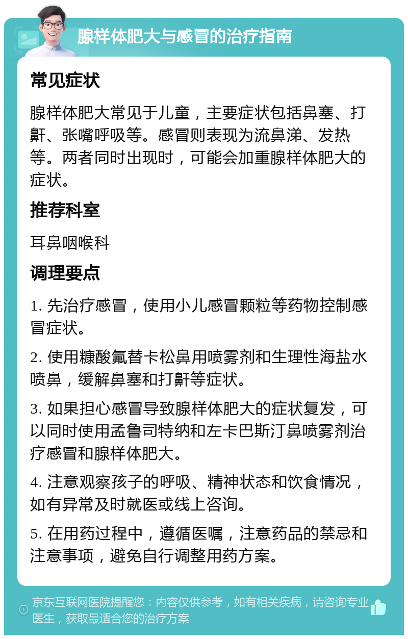 腺样体肥大与感冒的治疗指南 常见症状 腺样体肥大常见于儿童，主要症状包括鼻塞、打鼾、张嘴呼吸等。感冒则表现为流鼻涕、发热等。两者同时出现时，可能会加重腺样体肥大的症状。 推荐科室 耳鼻咽喉科 调理要点 1. 先治疗感冒，使用小儿感冒颗粒等药物控制感冒症状。 2. 使用糠酸氟替卡松鼻用喷雾剂和生理性海盐水喷鼻，缓解鼻塞和打鼾等症状。 3. 如果担心感冒导致腺样体肥大的症状复发，可以同时使用孟鲁司特纳和左卡巴斯汀鼻喷雾剂治疗感冒和腺样体肥大。 4. 注意观察孩子的呼吸、精神状态和饮食情况，如有异常及时就医或线上咨询。 5. 在用药过程中，遵循医嘱，注意药品的禁忌和注意事项，避免自行调整用药方案。