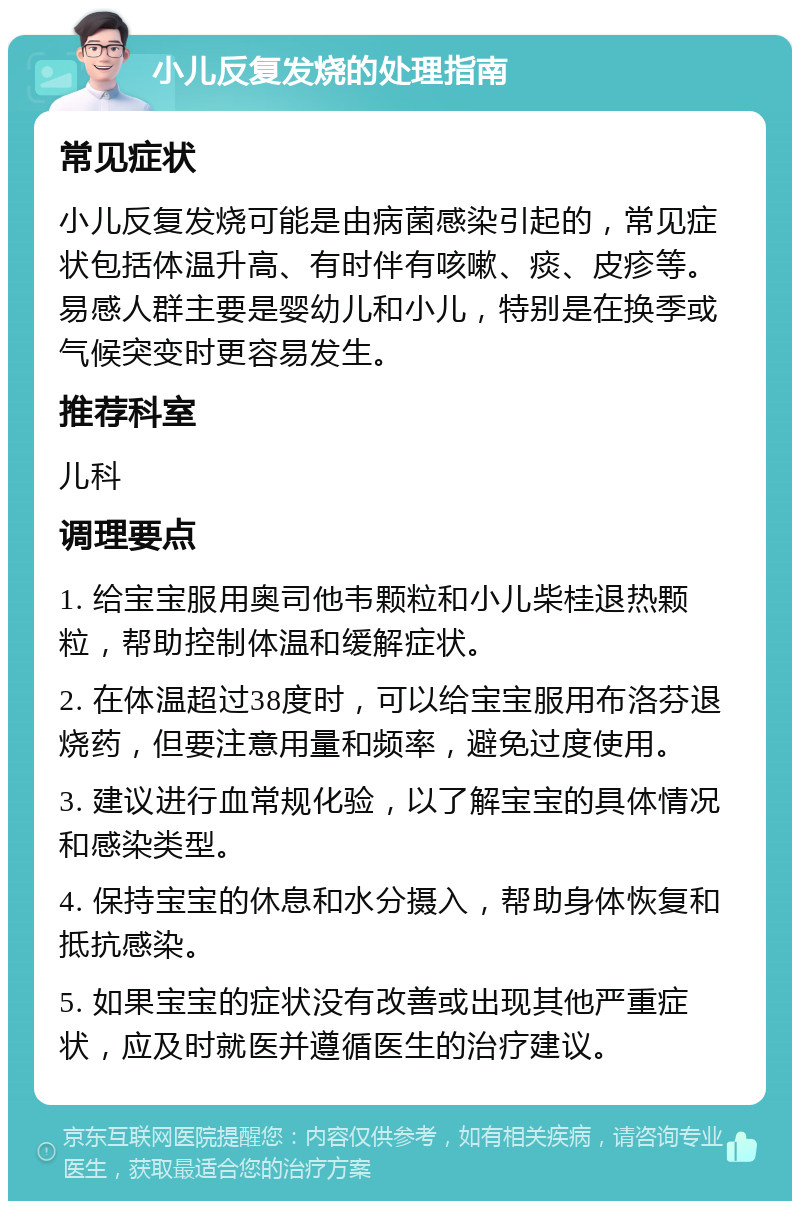 小儿反复发烧的处理指南 常见症状 小儿反复发烧可能是由病菌感染引起的，常见症状包括体温升高、有时伴有咳嗽、痰、皮疹等。易感人群主要是婴幼儿和小儿，特别是在换季或气候突变时更容易发生。 推荐科室 儿科 调理要点 1. 给宝宝服用奥司他韦颗粒和小儿柴桂退热颗粒，帮助控制体温和缓解症状。 2. 在体温超过38度时，可以给宝宝服用布洛芬退烧药，但要注意用量和频率，避免过度使用。 3. 建议进行血常规化验，以了解宝宝的具体情况和感染类型。 4. 保持宝宝的休息和水分摄入，帮助身体恢复和抵抗感染。 5. 如果宝宝的症状没有改善或出现其他严重症状，应及时就医并遵循医生的治疗建议。