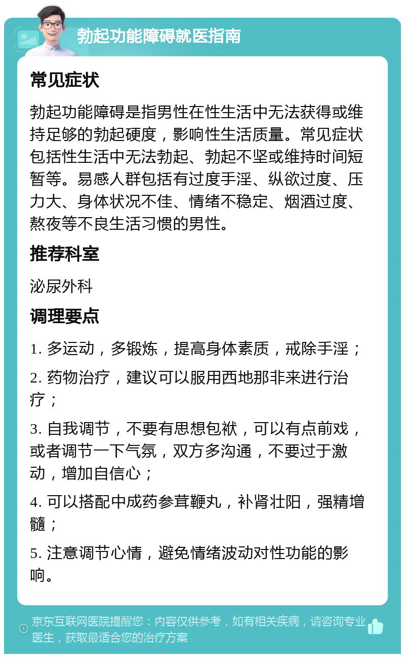 勃起功能障碍就医指南 常见症状 勃起功能障碍是指男性在性生活中无法获得或维持足够的勃起硬度，影响性生活质量。常见症状包括性生活中无法勃起、勃起不坚或维持时间短暂等。易感人群包括有过度手淫、纵欲过度、压力大、身体状况不佳、情绪不稳定、烟酒过度、熬夜等不良生活习惯的男性。 推荐科室 泌尿外科 调理要点 1. 多运动，多锻炼，提高身体素质，戒除手淫； 2. 药物治疗，建议可以服用西地那非来进行治疗； 3. 自我调节，不要有思想包袱，可以有点前戏，或者调节一下气氛，双方多沟通，不要过于激动，增加自信心； 4. 可以搭配中成药参茸鞭丸，补肾壮阳，强精增髓； 5. 注意调节心情，避免情绪波动对性功能的影响。