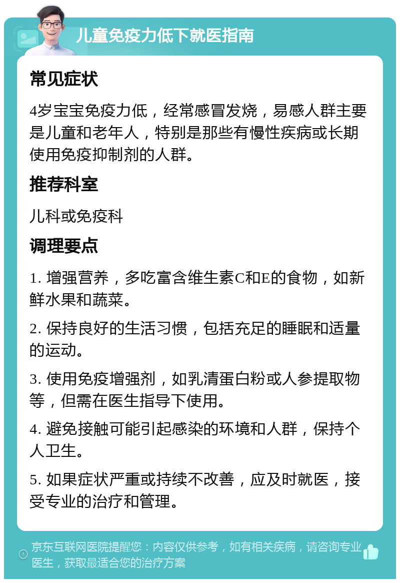 儿童免疫力低下就医指南 常见症状 4岁宝宝免疫力低，经常感冒发烧，易感人群主要是儿童和老年人，特别是那些有慢性疾病或长期使用免疫抑制剂的人群。 推荐科室 儿科或免疫科 调理要点 1. 增强营养，多吃富含维生素C和E的食物，如新鲜水果和蔬菜。 2. 保持良好的生活习惯，包括充足的睡眠和适量的运动。 3. 使用免疫增强剂，如乳清蛋白粉或人参提取物等，但需在医生指导下使用。 4. 避免接触可能引起感染的环境和人群，保持个人卫生。 5. 如果症状严重或持续不改善，应及时就医，接受专业的治疗和管理。