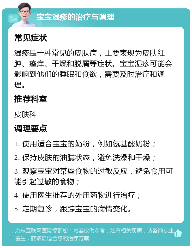 宝宝湿疹的治疗与调理 常见症状 湿疹是一种常见的皮肤病，主要表现为皮肤红肿、瘙痒、干燥和脱屑等症状。宝宝湿疹可能会影响到他们的睡眠和食欲，需要及时治疗和调理。 推荐科室 皮肤科 调理要点 1. 使用适合宝宝的奶粉，例如氨基酸奶粉； 2. 保持皮肤的油腻状态，避免洗澡和干燥； 3. 观察宝宝对某些食物的过敏反应，避免食用可能引起过敏的食物； 4. 使用医生推荐的外用药物进行治疗； 5. 定期复诊，跟踪宝宝的病情变化。