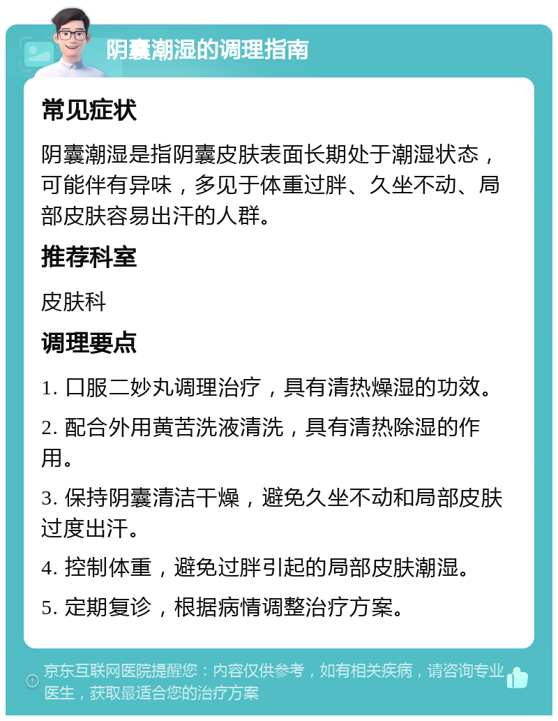 阴囊潮湿的调理指南 常见症状 阴囊潮湿是指阴囊皮肤表面长期处于潮湿状态，可能伴有异味，多见于体重过胖、久坐不动、局部皮肤容易出汗的人群。 推荐科室 皮肤科 调理要点 1. 口服二妙丸调理治疗，具有清热燥湿的功效。 2. 配合外用黄苦洗液清洗，具有清热除湿的作用。 3. 保持阴囊清洁干燥，避免久坐不动和局部皮肤过度出汗。 4. 控制体重，避免过胖引起的局部皮肤潮湿。 5. 定期复诊，根据病情调整治疗方案。