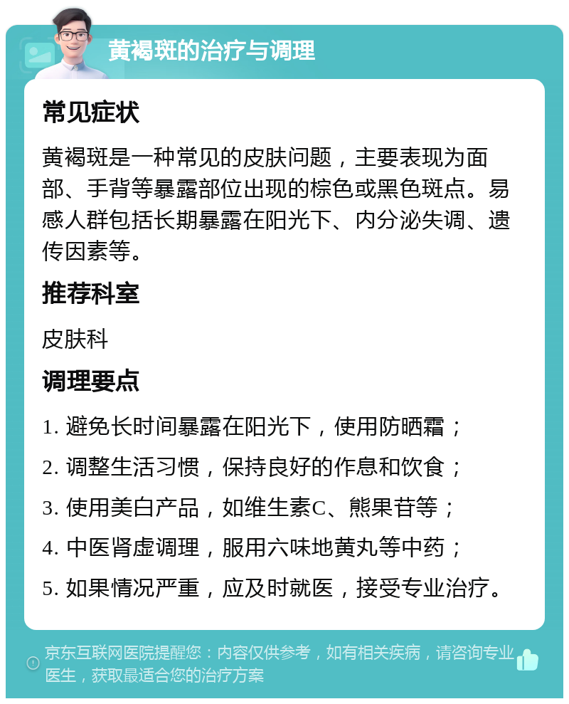 黄褐斑的治疗与调理 常见症状 黄褐斑是一种常见的皮肤问题，主要表现为面部、手背等暴露部位出现的棕色或黑色斑点。易感人群包括长期暴露在阳光下、内分泌失调、遗传因素等。 推荐科室 皮肤科 调理要点 1. 避免长时间暴露在阳光下，使用防晒霜； 2. 调整生活习惯，保持良好的作息和饮食； 3. 使用美白产品，如维生素C、熊果苷等； 4. 中医肾虚调理，服用六味地黄丸等中药； 5. 如果情况严重，应及时就医，接受专业治疗。