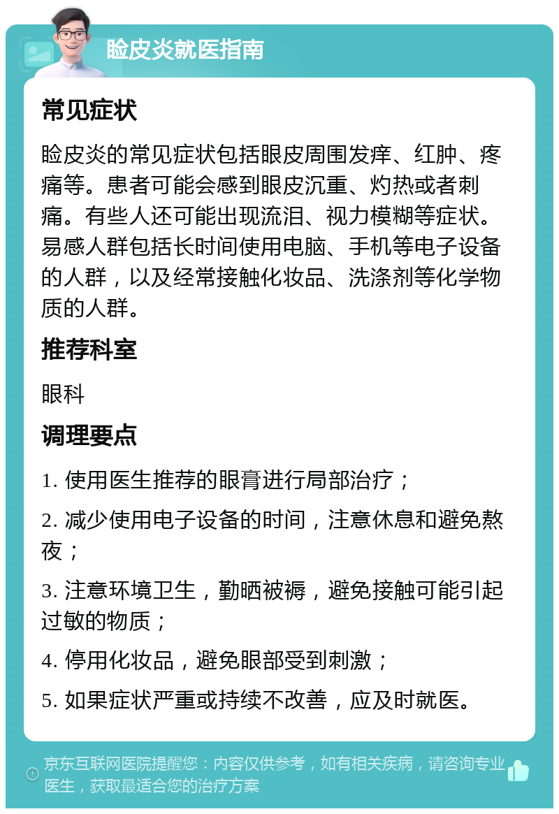 睑皮炎就医指南 常见症状 睑皮炎的常见症状包括眼皮周围发痒、红肿、疼痛等。患者可能会感到眼皮沉重、灼热或者刺痛。有些人还可能出现流泪、视力模糊等症状。易感人群包括长时间使用电脑、手机等电子设备的人群，以及经常接触化妆品、洗涤剂等化学物质的人群。 推荐科室 眼科 调理要点 1. 使用医生推荐的眼膏进行局部治疗； 2. 减少使用电子设备的时间，注意休息和避免熬夜； 3. 注意环境卫生，勤晒被褥，避免接触可能引起过敏的物质； 4. 停用化妆品，避免眼部受到刺激； 5. 如果症状严重或持续不改善，应及时就医。