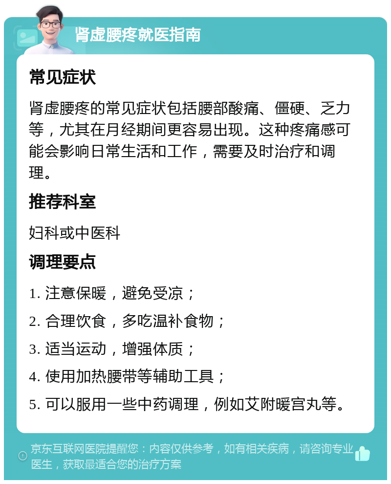 肾虚腰疼就医指南 常见症状 肾虚腰疼的常见症状包括腰部酸痛、僵硬、乏力等，尤其在月经期间更容易出现。这种疼痛感可能会影响日常生活和工作，需要及时治疗和调理。 推荐科室 妇科或中医科 调理要点 1. 注意保暖，避免受凉； 2. 合理饮食，多吃温补食物； 3. 适当运动，增强体质； 4. 使用加热腰带等辅助工具； 5. 可以服用一些中药调理，例如艾附暖宫丸等。