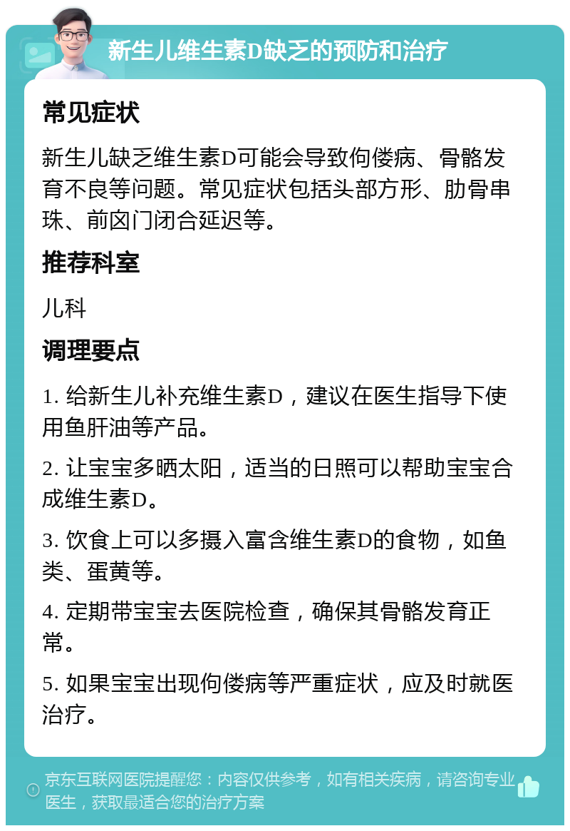 新生儿维生素D缺乏的预防和治疗 常见症状 新生儿缺乏维生素D可能会导致佝偻病、骨骼发育不良等问题。常见症状包括头部方形、肋骨串珠、前囟门闭合延迟等。 推荐科室 儿科 调理要点 1. 给新生儿补充维生素D，建议在医生指导下使用鱼肝油等产品。 2. 让宝宝多晒太阳，适当的日照可以帮助宝宝合成维生素D。 3. 饮食上可以多摄入富含维生素D的食物，如鱼类、蛋黄等。 4. 定期带宝宝去医院检查，确保其骨骼发育正常。 5. 如果宝宝出现佝偻病等严重症状，应及时就医治疗。