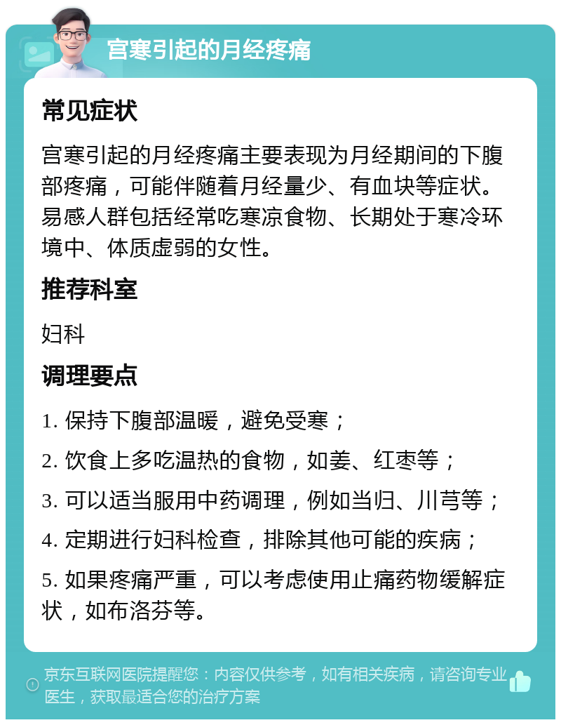 宫寒引起的月经疼痛 常见症状 宫寒引起的月经疼痛主要表现为月经期间的下腹部疼痛，可能伴随着月经量少、有血块等症状。易感人群包括经常吃寒凉食物、长期处于寒冷环境中、体质虚弱的女性。 推荐科室 妇科 调理要点 1. 保持下腹部温暖，避免受寒； 2. 饮食上多吃温热的食物，如姜、红枣等； 3. 可以适当服用中药调理，例如当归、川芎等； 4. 定期进行妇科检查，排除其他可能的疾病； 5. 如果疼痛严重，可以考虑使用止痛药物缓解症状，如布洛芬等。