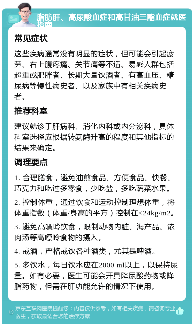 脂肪肝、高尿酸血症和高甘油三酯血症就医指南 常见症状 这些疾病通常没有明显的症状，但可能会引起疲劳、右上腹疼痛、关节痛等不适。易感人群包括超重或肥胖者、长期大量饮酒者、有高血压、糖尿病等慢性病史者、以及家族中有相关疾病史者。 推荐科室 建议就诊于肝病科、消化内科或内分泌科，具体科室选择应根据转氨酶升高的程度和其他指标的结果来确定。 调理要点 1. 合理膳食，避免油煎食品、方便食品、快餐、巧克力和吃过多零食，少吃盐，多吃蔬菜水果。 2. 控制体重，通过饮食和运动控制理想体重，将体重指数（体重/身高的平方）控制在<24kg/m2。 3. 避免高嘌呤饮食，限制动物内脏、海产品、浓肉汤等高嘌呤食物的摄入。 4. 戒酒，严格戒饮各种酒类，尤其是啤酒。 5. 多饮水，每日饮水应在2000 ml以上，以保持尿量。如有必要，医生可能会开具降尿酸药物或降脂药物，但需在肝功能允许的情况下使用。