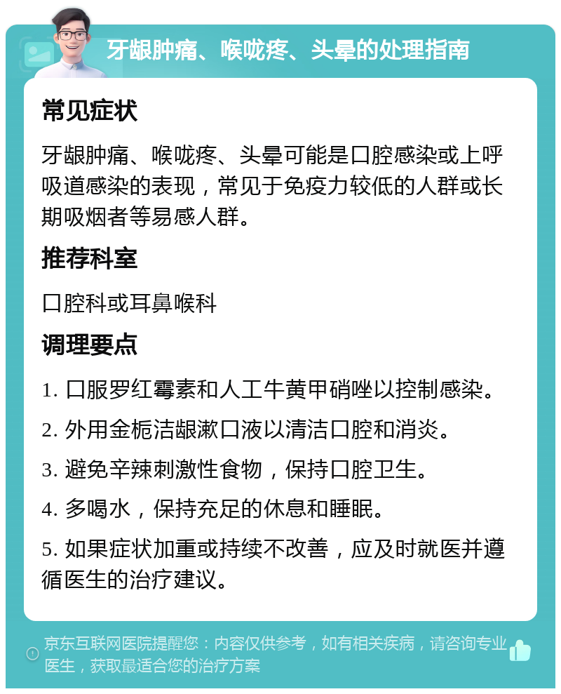 牙龈肿痛、喉咙疼、头晕的处理指南 常见症状 牙龈肿痛、喉咙疼、头晕可能是口腔感染或上呼吸道感染的表现，常见于免疫力较低的人群或长期吸烟者等易感人群。 推荐科室 口腔科或耳鼻喉科 调理要点 1. 口服罗红霉素和人工牛黄甲硝唑以控制感染。 2. 外用金栀洁龈漱口液以清洁口腔和消炎。 3. 避免辛辣刺激性食物，保持口腔卫生。 4. 多喝水，保持充足的休息和睡眠。 5. 如果症状加重或持续不改善，应及时就医并遵循医生的治疗建议。