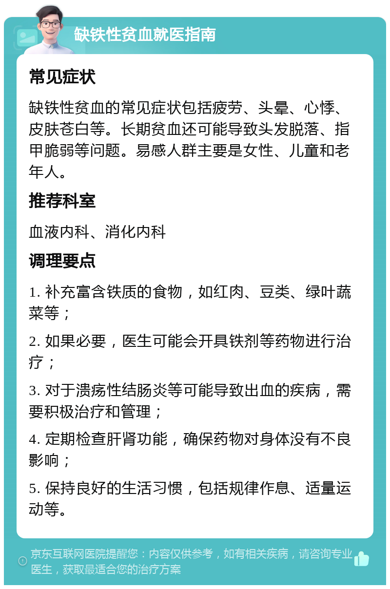 缺铁性贫血就医指南 常见症状 缺铁性贫血的常见症状包括疲劳、头晕、心悸、皮肤苍白等。长期贫血还可能导致头发脱落、指甲脆弱等问题。易感人群主要是女性、儿童和老年人。 推荐科室 血液内科、消化内科 调理要点 1. 补充富含铁质的食物，如红肉、豆类、绿叶蔬菜等； 2. 如果必要，医生可能会开具铁剂等药物进行治疗； 3. 对于溃疡性结肠炎等可能导致出血的疾病，需要积极治疗和管理； 4. 定期检查肝肾功能，确保药物对身体没有不良影响； 5. 保持良好的生活习惯，包括规律作息、适量运动等。