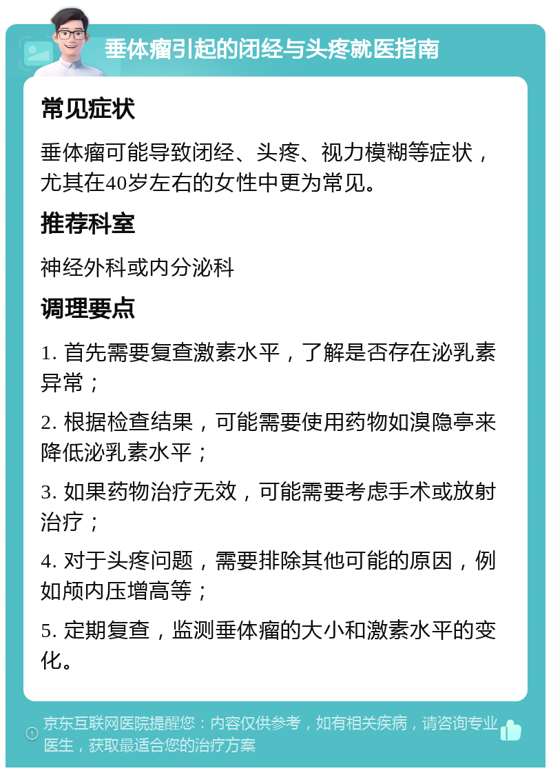 垂体瘤引起的闭经与头疼就医指南 常见症状 垂体瘤可能导致闭经、头疼、视力模糊等症状，尤其在40岁左右的女性中更为常见。 推荐科室 神经外科或内分泌科 调理要点 1. 首先需要复查激素水平，了解是否存在泌乳素异常； 2. 根据检查结果，可能需要使用药物如溴隐亭来降低泌乳素水平； 3. 如果药物治疗无效，可能需要考虑手术或放射治疗； 4. 对于头疼问题，需要排除其他可能的原因，例如颅内压增高等； 5. 定期复查，监测垂体瘤的大小和激素水平的变化。