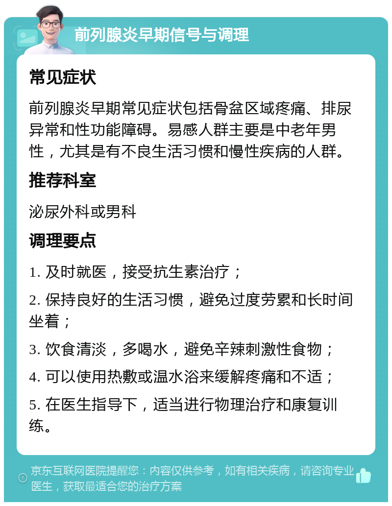 前列腺炎早期信号与调理 常见症状 前列腺炎早期常见症状包括骨盆区域疼痛、排尿异常和性功能障碍。易感人群主要是中老年男性，尤其是有不良生活习惯和慢性疾病的人群。 推荐科室 泌尿外科或男科 调理要点 1. 及时就医，接受抗生素治疗； 2. 保持良好的生活习惯，避免过度劳累和长时间坐着； 3. 饮食清淡，多喝水，避免辛辣刺激性食物； 4. 可以使用热敷或温水浴来缓解疼痛和不适； 5. 在医生指导下，适当进行物理治疗和康复训练。