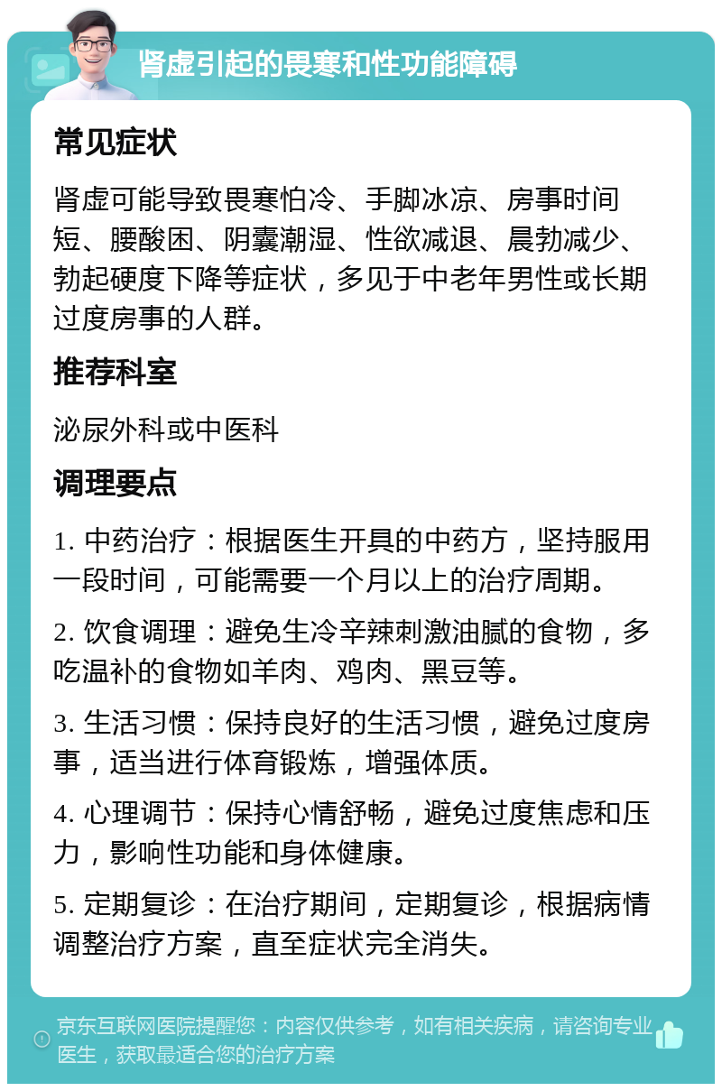 肾虚引起的畏寒和性功能障碍 常见症状 肾虚可能导致畏寒怕冷、手脚冰凉、房事时间短、腰酸困、阴囊潮湿、性欲减退、晨勃减少、勃起硬度下降等症状，多见于中老年男性或长期过度房事的人群。 推荐科室 泌尿外科或中医科 调理要点 1. 中药治疗：根据医生开具的中药方，坚持服用一段时间，可能需要一个月以上的治疗周期。 2. 饮食调理：避免生冷辛辣刺激油腻的食物，多吃温补的食物如羊肉、鸡肉、黑豆等。 3. 生活习惯：保持良好的生活习惯，避免过度房事，适当进行体育锻炼，增强体质。 4. 心理调节：保持心情舒畅，避免过度焦虑和压力，影响性功能和身体健康。 5. 定期复诊：在治疗期间，定期复诊，根据病情调整治疗方案，直至症状完全消失。