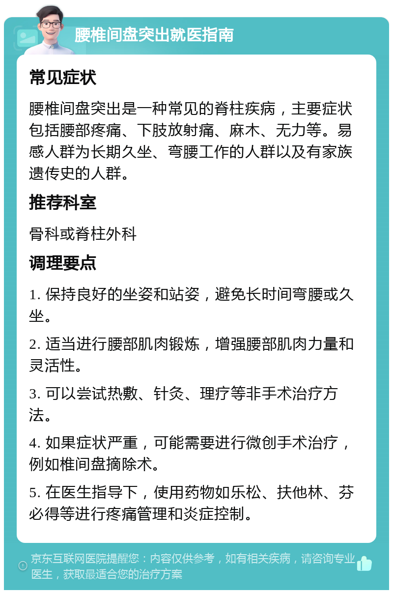 腰椎间盘突出就医指南 常见症状 腰椎间盘突出是一种常见的脊柱疾病，主要症状包括腰部疼痛、下肢放射痛、麻木、无力等。易感人群为长期久坐、弯腰工作的人群以及有家族遗传史的人群。 推荐科室 骨科或脊柱外科 调理要点 1. 保持良好的坐姿和站姿，避免长时间弯腰或久坐。 2. 适当进行腰部肌肉锻炼，增强腰部肌肉力量和灵活性。 3. 可以尝试热敷、针灸、理疗等非手术治疗方法。 4. 如果症状严重，可能需要进行微创手术治疗，例如椎间盘摘除术。 5. 在医生指导下，使用药物如乐松、扶他林、芬必得等进行疼痛管理和炎症控制。