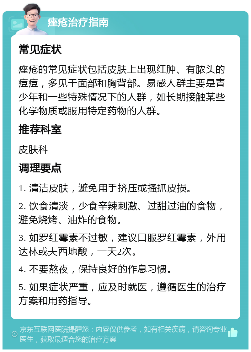 痤疮治疗指南 常见症状 痤疮的常见症状包括皮肤上出现红肿、有脓头的痘痘，多见于面部和胸背部。易感人群主要是青少年和一些特殊情况下的人群，如长期接触某些化学物质或服用特定药物的人群。 推荐科室 皮肤科 调理要点 1. 清洁皮肤，避免用手挤压或搔抓皮损。 2. 饮食清淡，少食辛辣刺激、过甜过油的食物，避免烧烤、油炸的食物。 3. 如罗红霉素不过敏，建议口服罗红霉素，外用达林或夫西地酸，一天2次。 4. 不要熬夜，保持良好的作息习惯。 5. 如果症状严重，应及时就医，遵循医生的治疗方案和用药指导。