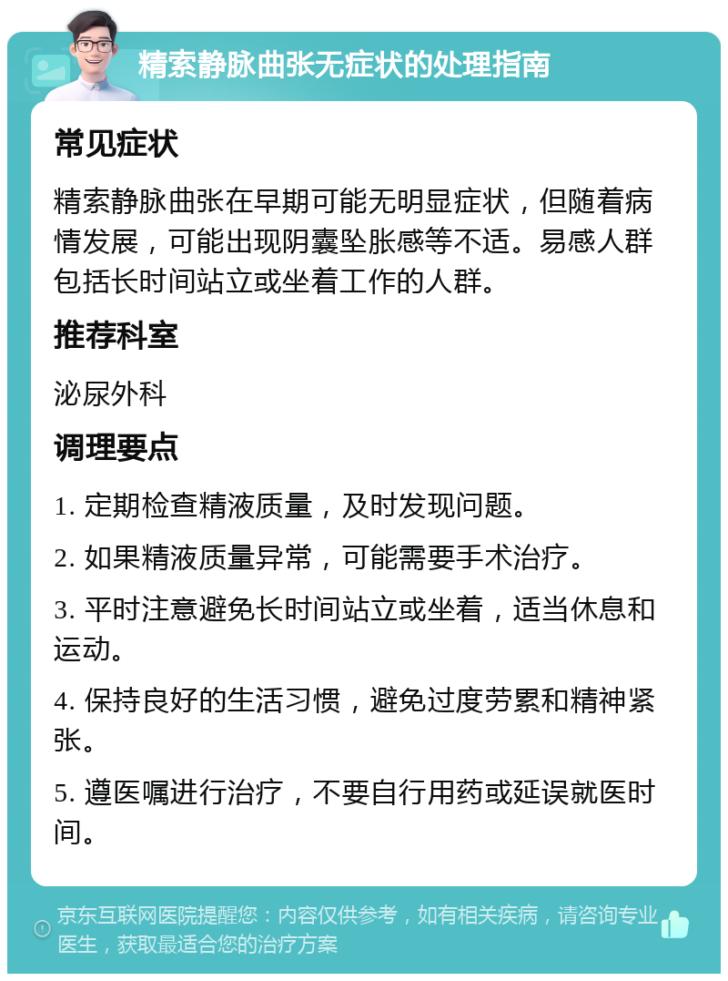 精索静脉曲张无症状的处理指南 常见症状 精索静脉曲张在早期可能无明显症状，但随着病情发展，可能出现阴囊坠胀感等不适。易感人群包括长时间站立或坐着工作的人群。 推荐科室 泌尿外科 调理要点 1. 定期检查精液质量，及时发现问题。 2. 如果精液质量异常，可能需要手术治疗。 3. 平时注意避免长时间站立或坐着，适当休息和运动。 4. 保持良好的生活习惯，避免过度劳累和精神紧张。 5. 遵医嘱进行治疗，不要自行用药或延误就医时间。