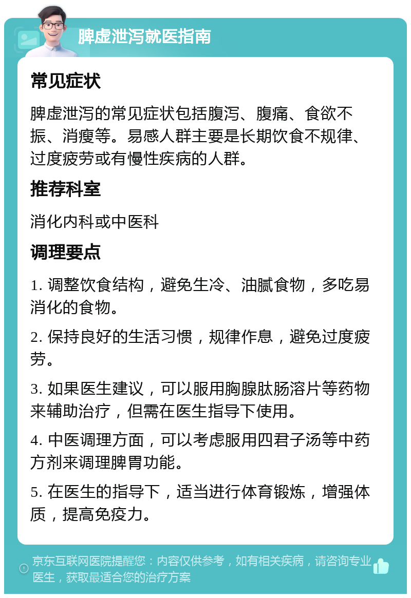 脾虚泄泻就医指南 常见症状 脾虚泄泻的常见症状包括腹泻、腹痛、食欲不振、消瘦等。易感人群主要是长期饮食不规律、过度疲劳或有慢性疾病的人群。 推荐科室 消化内科或中医科 调理要点 1. 调整饮食结构，避免生冷、油腻食物，多吃易消化的食物。 2. 保持良好的生活习惯，规律作息，避免过度疲劳。 3. 如果医生建议，可以服用胸腺肽肠溶片等药物来辅助治疗，但需在医生指导下使用。 4. 中医调理方面，可以考虑服用四君子汤等中药方剂来调理脾胃功能。 5. 在医生的指导下，适当进行体育锻炼，增强体质，提高免疫力。