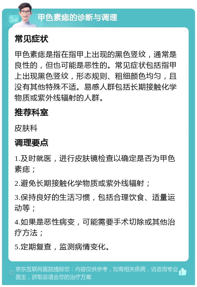 甲色素痣的诊断与调理 常见症状 甲色素痣是指在指甲上出现的黑色竖纹，通常是良性的，但也可能是恶性的。常见症状包括指甲上出现黑色竖纹，形态规则、粗细颜色均匀，且没有其他特殊不适。易感人群包括长期接触化学物质或紫外线辐射的人群。 推荐科室 皮肤科 调理要点 1.及时就医，进行皮肤镜检查以确定是否为甲色素痣； 2.避免长期接触化学物质或紫外线辐射； 3.保持良好的生活习惯，包括合理饮食、适量运动等； 4.如果是恶性病变，可能需要手术切除或其他治疗方法； 5.定期复查，监测病情变化。