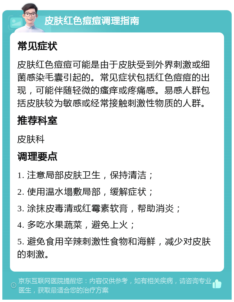 皮肤红色痘痘调理指南 常见症状 皮肤红色痘痘可能是由于皮肤受到外界刺激或细菌感染毛囊引起的。常见症状包括红色痘痘的出现，可能伴随轻微的瘙痒或疼痛感。易感人群包括皮肤较为敏感或经常接触刺激性物质的人群。 推荐科室 皮肤科 调理要点 1. 注意局部皮肤卫生，保持清洁； 2. 使用温水塌敷局部，缓解症状； 3. 涂抹皮毒清或红霉素软膏，帮助消炎； 4. 多吃水果蔬菜，避免上火； 5. 避免食用辛辣刺激性食物和海鲜，减少对皮肤的刺激。