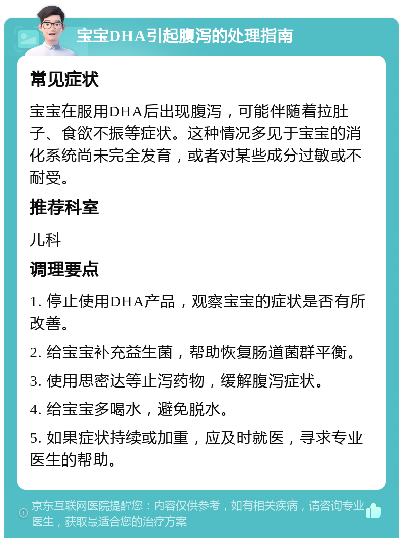 宝宝DHA引起腹泻的处理指南 常见症状 宝宝在服用DHA后出现腹泻，可能伴随着拉肚子、食欲不振等症状。这种情况多见于宝宝的消化系统尚未完全发育，或者对某些成分过敏或不耐受。 推荐科室 儿科 调理要点 1. 停止使用DHA产品，观察宝宝的症状是否有所改善。 2. 给宝宝补充益生菌，帮助恢复肠道菌群平衡。 3. 使用思密达等止泻药物，缓解腹泻症状。 4. 给宝宝多喝水，避免脱水。 5. 如果症状持续或加重，应及时就医，寻求专业医生的帮助。