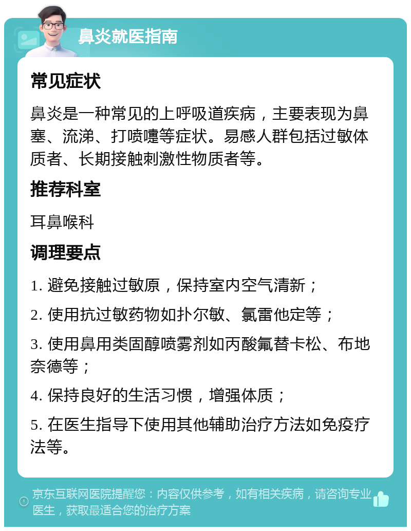 鼻炎就医指南 常见症状 鼻炎是一种常见的上呼吸道疾病，主要表现为鼻塞、流涕、打喷嚏等症状。易感人群包括过敏体质者、长期接触刺激性物质者等。 推荐科室 耳鼻喉科 调理要点 1. 避免接触过敏原，保持室内空气清新； 2. 使用抗过敏药物如扑尔敏、氯雷他定等； 3. 使用鼻用类固醇喷雾剂如丙酸氟替卡松、布地奈德等； 4. 保持良好的生活习惯，增强体质； 5. 在医生指导下使用其他辅助治疗方法如免疫疗法等。