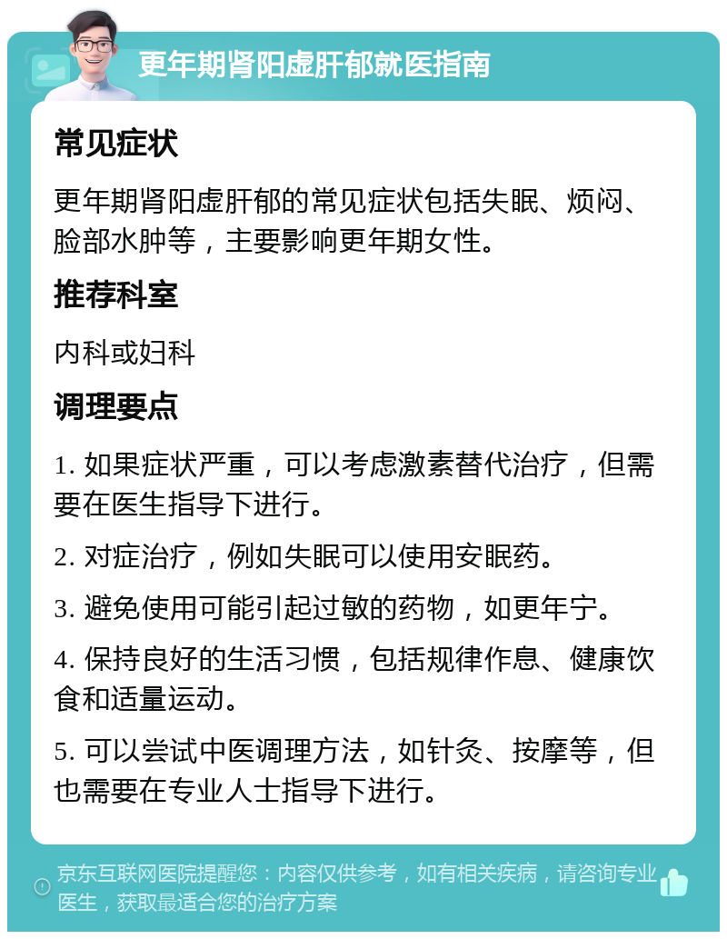 更年期肾阳虚肝郁就医指南 常见症状 更年期肾阳虚肝郁的常见症状包括失眠、烦闷、脸部水肿等，主要影响更年期女性。 推荐科室 内科或妇科 调理要点 1. 如果症状严重，可以考虑激素替代治疗，但需要在医生指导下进行。 2. 对症治疗，例如失眠可以使用安眠药。 3. 避免使用可能引起过敏的药物，如更年宁。 4. 保持良好的生活习惯，包括规律作息、健康饮食和适量运动。 5. 可以尝试中医调理方法，如针灸、按摩等，但也需要在专业人士指导下进行。