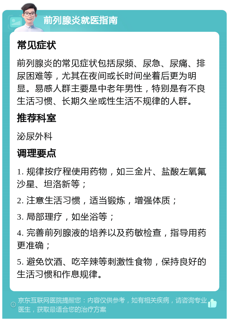 前列腺炎就医指南 常见症状 前列腺炎的常见症状包括尿频、尿急、尿痛、排尿困难等，尤其在夜间或长时间坐着后更为明显。易感人群主要是中老年男性，特别是有不良生活习惯、长期久坐或性生活不规律的人群。 推荐科室 泌尿外科 调理要点 1. 规律按疗程使用药物，如三金片、盐酸左氧氟沙星、坦洛新等； 2. 注意生活习惯，适当锻炼，增强体质； 3. 局部理疗，如坐浴等； 4. 完善前列腺液的培养以及药敏检查，指导用药更准确； 5. 避免饮酒、吃辛辣等刺激性食物，保持良好的生活习惯和作息规律。