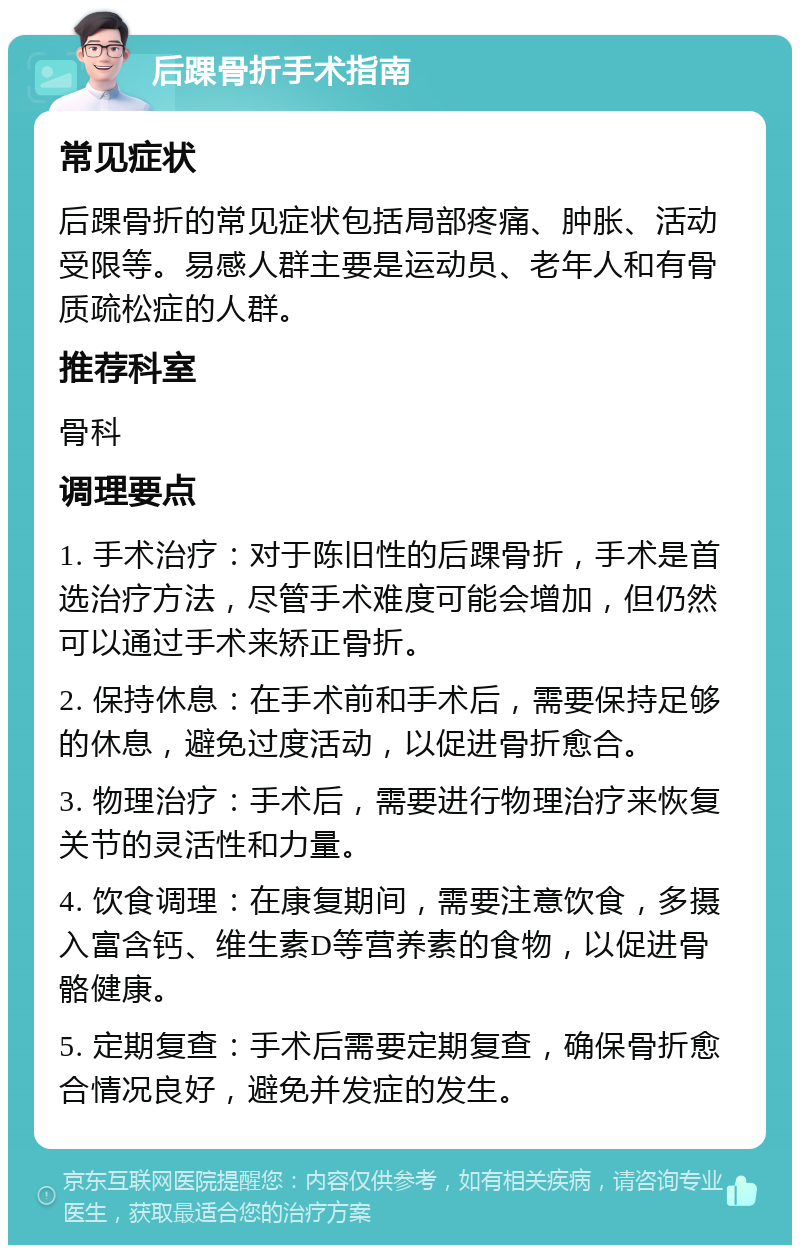 后踝骨折手术指南 常见症状 后踝骨折的常见症状包括局部疼痛、肿胀、活动受限等。易感人群主要是运动员、老年人和有骨质疏松症的人群。 推荐科室 骨科 调理要点 1. 手术治疗：对于陈旧性的后踝骨折，手术是首选治疗方法，尽管手术难度可能会增加，但仍然可以通过手术来矫正骨折。 2. 保持休息：在手术前和手术后，需要保持足够的休息，避免过度活动，以促进骨折愈合。 3. 物理治疗：手术后，需要进行物理治疗来恢复关节的灵活性和力量。 4. 饮食调理：在康复期间，需要注意饮食，多摄入富含钙、维生素D等营养素的食物，以促进骨骼健康。 5. 定期复查：手术后需要定期复查，确保骨折愈合情况良好，避免并发症的发生。