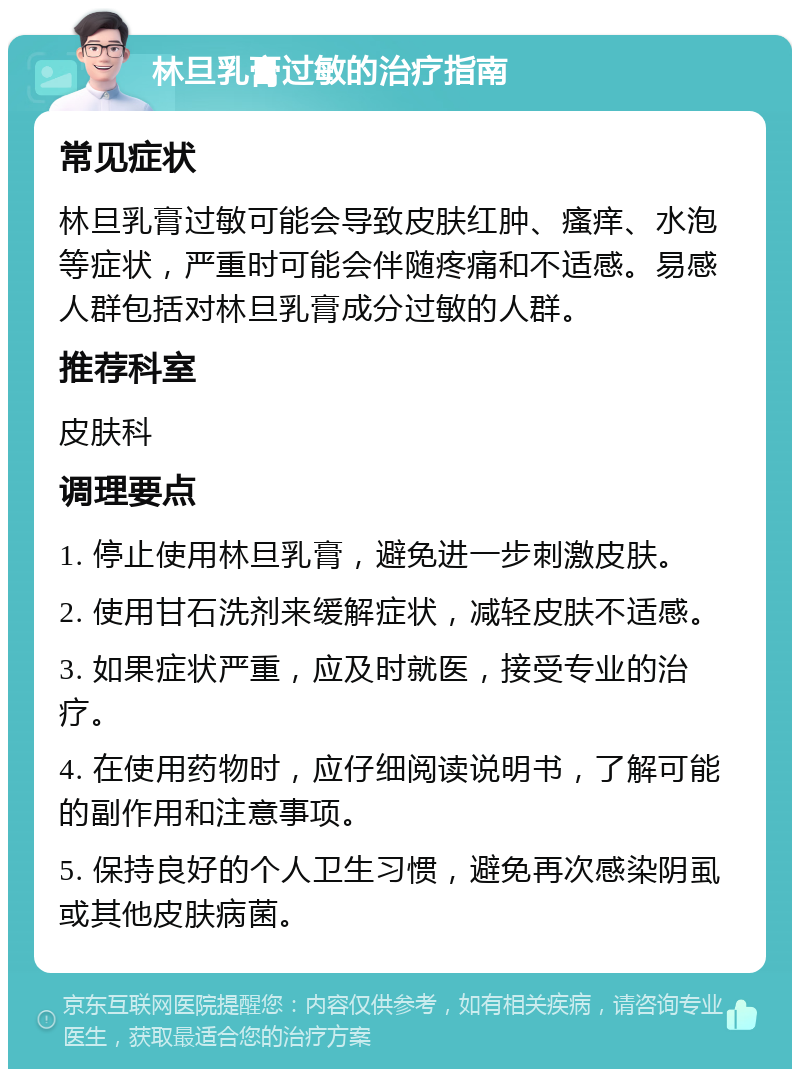 林旦乳膏过敏的治疗指南 常见症状 林旦乳膏过敏可能会导致皮肤红肿、瘙痒、水泡等症状，严重时可能会伴随疼痛和不适感。易感人群包括对林旦乳膏成分过敏的人群。 推荐科室 皮肤科 调理要点 1. 停止使用林旦乳膏，避免进一步刺激皮肤。 2. 使用甘石洗剂来缓解症状，减轻皮肤不适感。 3. 如果症状严重，应及时就医，接受专业的治疗。 4. 在使用药物时，应仔细阅读说明书，了解可能的副作用和注意事项。 5. 保持良好的个人卫生习惯，避免再次感染阴虱或其他皮肤病菌。