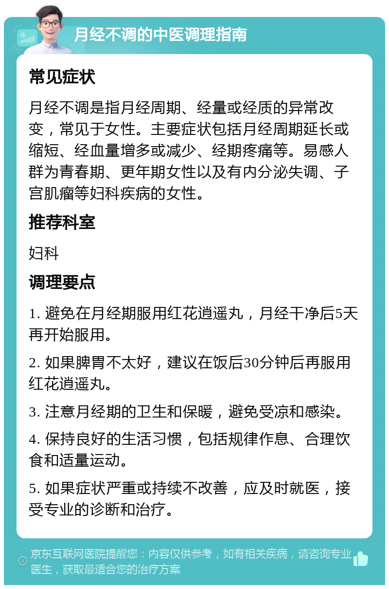 月经不调的中医调理指南 常见症状 月经不调是指月经周期、经量或经质的异常改变，常见于女性。主要症状包括月经周期延长或缩短、经血量增多或减少、经期疼痛等。易感人群为青春期、更年期女性以及有内分泌失调、子宫肌瘤等妇科疾病的女性。 推荐科室 妇科 调理要点 1. 避免在月经期服用红花逍遥丸，月经干净后5天再开始服用。 2. 如果脾胃不太好，建议在饭后30分钟后再服用红花逍遥丸。 3. 注意月经期的卫生和保暖，避免受凉和感染。 4. 保持良好的生活习惯，包括规律作息、合理饮食和适量运动。 5. 如果症状严重或持续不改善，应及时就医，接受专业的诊断和治疗。