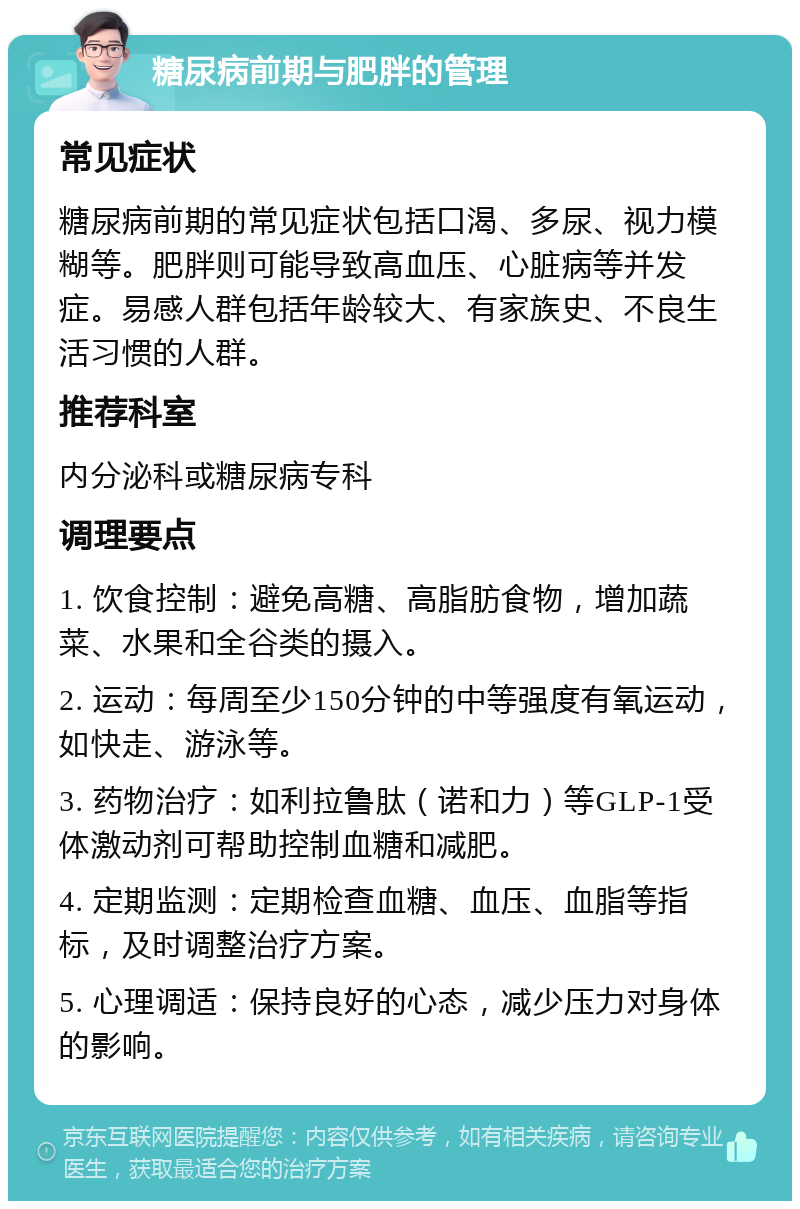 糖尿病前期与肥胖的管理 常见症状 糖尿病前期的常见症状包括口渴、多尿、视力模糊等。肥胖则可能导致高血压、心脏病等并发症。易感人群包括年龄较大、有家族史、不良生活习惯的人群。 推荐科室 内分泌科或糖尿病专科 调理要点 1. 饮食控制：避免高糖、高脂肪食物，增加蔬菜、水果和全谷类的摄入。 2. 运动：每周至少150分钟的中等强度有氧运动，如快走、游泳等。 3. 药物治疗：如利拉鲁肽（诺和力）等GLP-1受体激动剂可帮助控制血糖和减肥。 4. 定期监测：定期检查血糖、血压、血脂等指标，及时调整治疗方案。 5. 心理调适：保持良好的心态，减少压力对身体的影响。