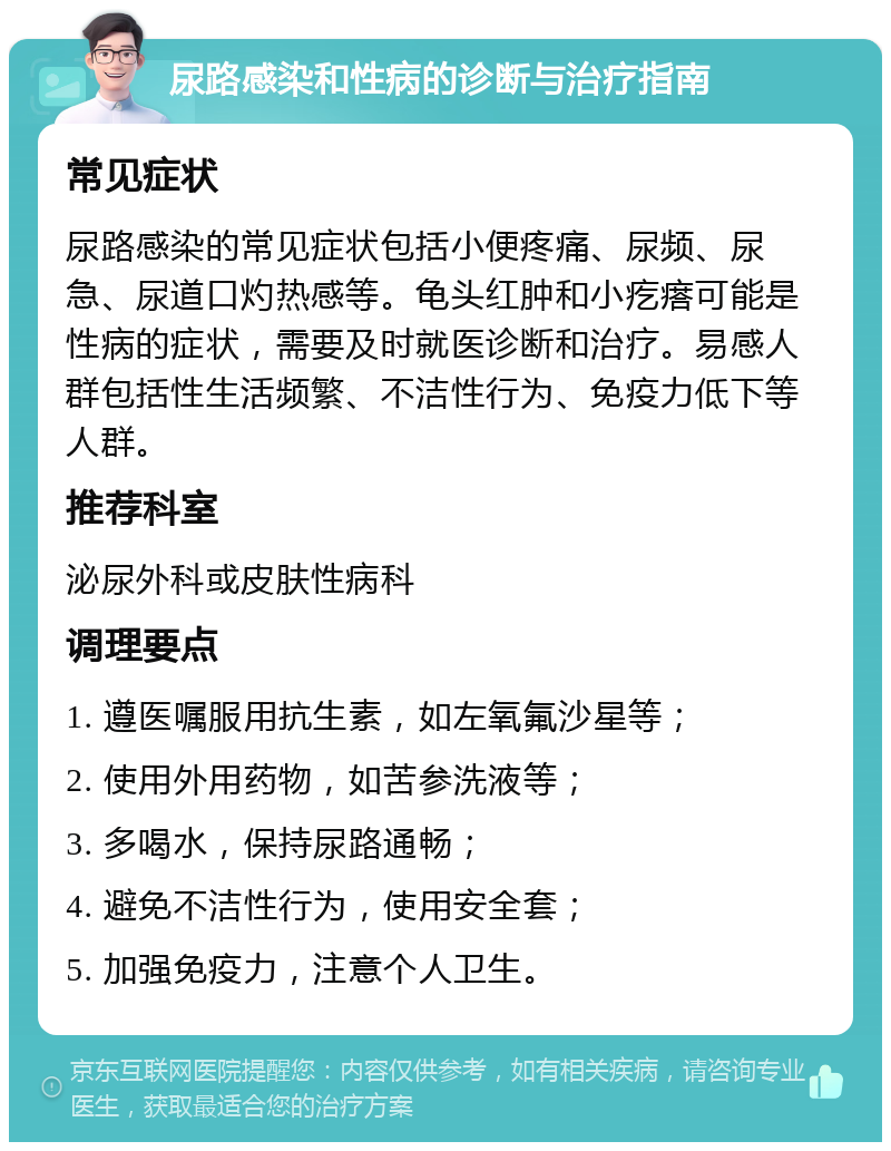 尿路感染和性病的诊断与治疗指南 常见症状 尿路感染的常见症状包括小便疼痛、尿频、尿急、尿道口灼热感等。龟头红肿和小疙瘩可能是性病的症状，需要及时就医诊断和治疗。易感人群包括性生活频繁、不洁性行为、免疫力低下等人群。 推荐科室 泌尿外科或皮肤性病科 调理要点 1. 遵医嘱服用抗生素，如左氧氟沙星等； 2. 使用外用药物，如苦参洗液等； 3. 多喝水，保持尿路通畅； 4. 避免不洁性行为，使用安全套； 5. 加强免疫力，注意个人卫生。