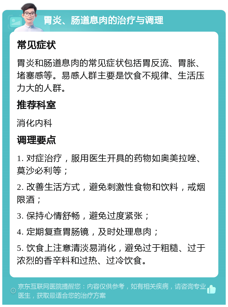 胃炎、肠道息肉的治疗与调理 常见症状 胃炎和肠道息肉的常见症状包括胃反流、胃胀、堵塞感等。易感人群主要是饮食不规律、生活压力大的人群。 推荐科室 消化内科 调理要点 1. 对症治疗，服用医生开具的药物如奥美拉唑、莫沙必利等； 2. 改善生活方式，避免刺激性食物和饮料，戒烟限酒； 3. 保持心情舒畅，避免过度紧张； 4. 定期复查胃肠镜，及时处理息肉； 5. 饮食上注意清淡易消化，避免过于粗糙、过于浓烈的香辛料和过热、过冷饮食。