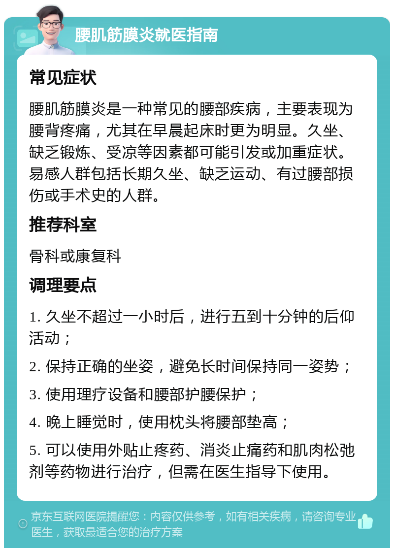 腰肌筋膜炎就医指南 常见症状 腰肌筋膜炎是一种常见的腰部疾病，主要表现为腰背疼痛，尤其在早晨起床时更为明显。久坐、缺乏锻炼、受凉等因素都可能引发或加重症状。易感人群包括长期久坐、缺乏运动、有过腰部损伤或手术史的人群。 推荐科室 骨科或康复科 调理要点 1. 久坐不超过一小时后，进行五到十分钟的后仰活动； 2. 保持正确的坐姿，避免长时间保持同一姿势； 3. 使用理疗设备和腰部护腰保护； 4. 晚上睡觉时，使用枕头将腰部垫高； 5. 可以使用外贴止疼药、消炎止痛药和肌肉松弛剂等药物进行治疗，但需在医生指导下使用。