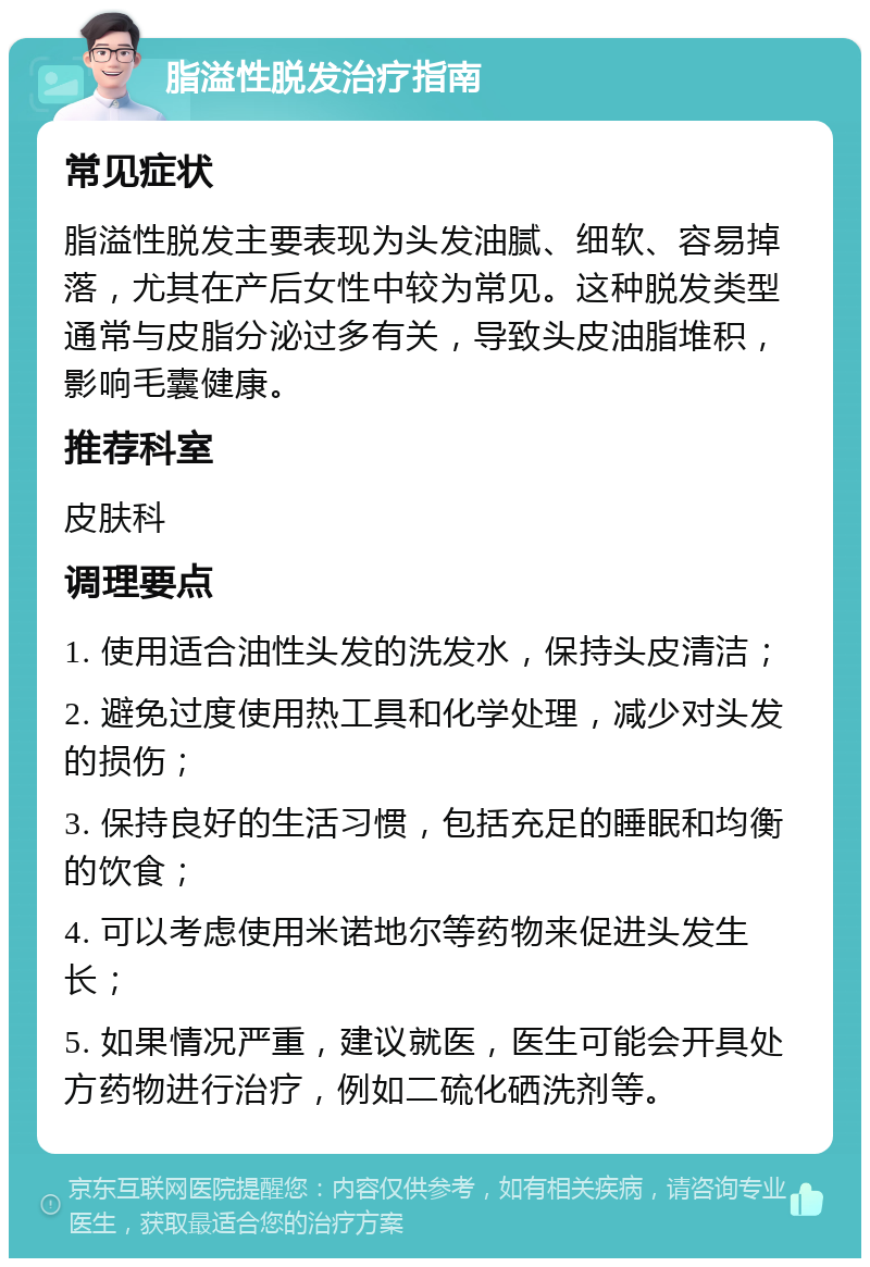 脂溢性脱发治疗指南 常见症状 脂溢性脱发主要表现为头发油腻、细软、容易掉落，尤其在产后女性中较为常见。这种脱发类型通常与皮脂分泌过多有关，导致头皮油脂堆积，影响毛囊健康。 推荐科室 皮肤科 调理要点 1. 使用适合油性头发的洗发水，保持头皮清洁； 2. 避免过度使用热工具和化学处理，减少对头发的损伤； 3. 保持良好的生活习惯，包括充足的睡眠和均衡的饮食； 4. 可以考虑使用米诺地尔等药物来促进头发生长； 5. 如果情况严重，建议就医，医生可能会开具处方药物进行治疗，例如二硫化硒洗剂等。