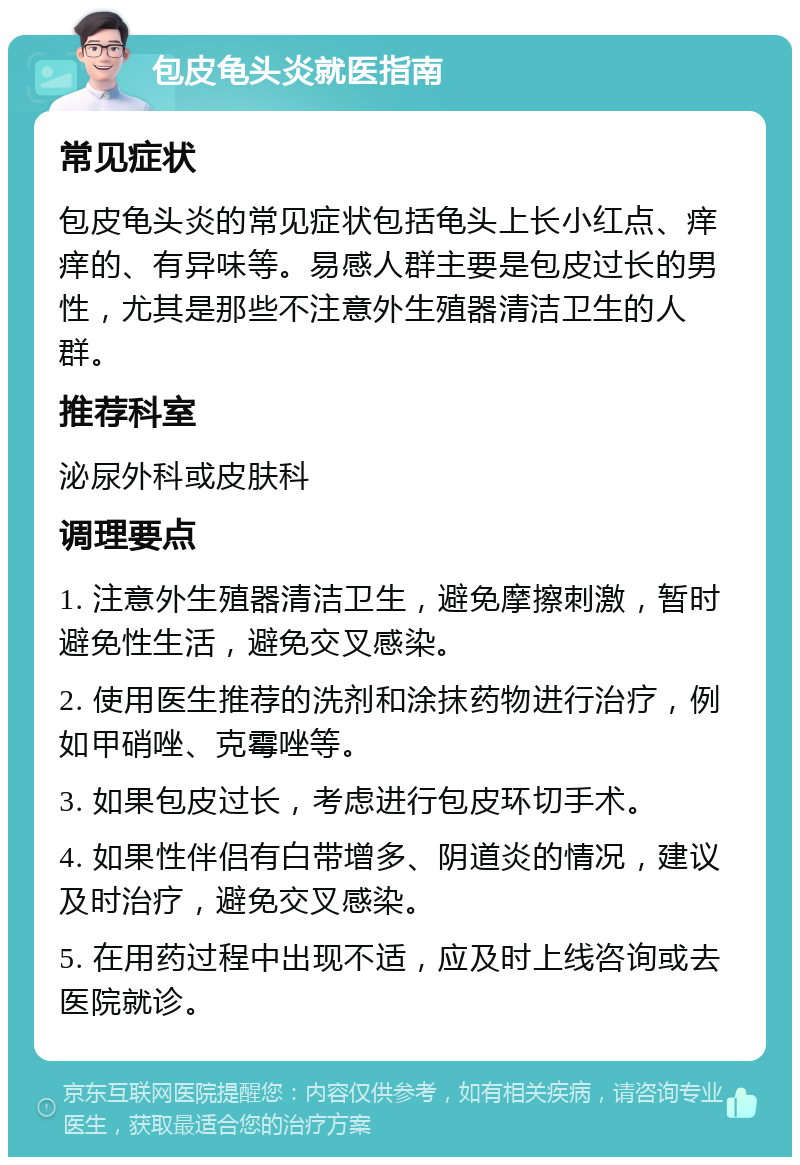 包皮龟头炎就医指南 常见症状 包皮龟头炎的常见症状包括龟头上长小红点、痒痒的、有异味等。易感人群主要是包皮过长的男性，尤其是那些不注意外生殖器清洁卫生的人群。 推荐科室 泌尿外科或皮肤科 调理要点 1. 注意外生殖器清洁卫生，避免摩擦刺激，暂时避免性生活，避免交叉感染。 2. 使用医生推荐的洗剂和涂抹药物进行治疗，例如甲硝唑、克霉唑等。 3. 如果包皮过长，考虑进行包皮环切手术。 4. 如果性伴侣有白带增多、阴道炎的情况，建议及时治疗，避免交叉感染。 5. 在用药过程中出现不适，应及时上线咨询或去医院就诊。