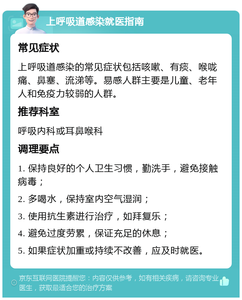 上呼吸道感染就医指南 常见症状 上呼吸道感染的常见症状包括咳嗽、有痰、喉咙痛、鼻塞、流涕等。易感人群主要是儿童、老年人和免疫力较弱的人群。 推荐科室 呼吸内科或耳鼻喉科 调理要点 1. 保持良好的个人卫生习惯，勤洗手，避免接触病毒； 2. 多喝水，保持室内空气湿润； 3. 使用抗生素进行治疗，如拜复乐； 4. 避免过度劳累，保证充足的休息； 5. 如果症状加重或持续不改善，应及时就医。