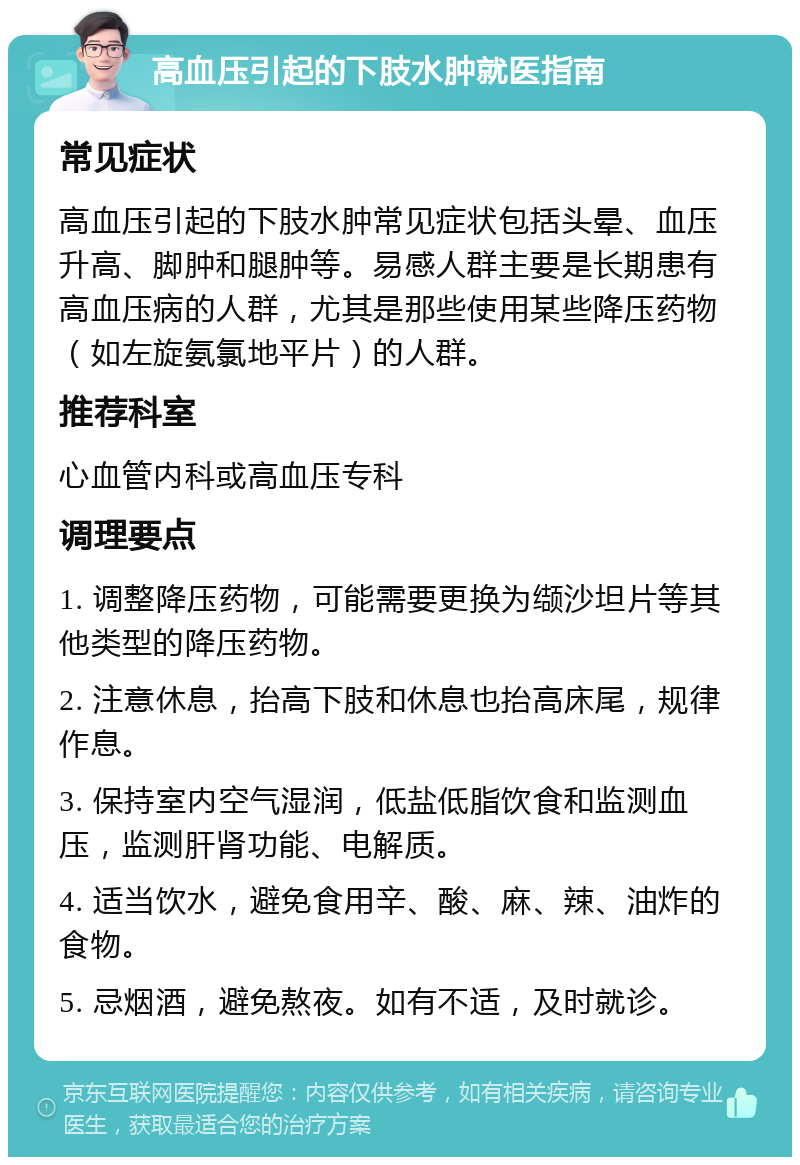 高血压引起的下肢水肿就医指南 常见症状 高血压引起的下肢水肿常见症状包括头晕、血压升高、脚肿和腿肿等。易感人群主要是长期患有高血压病的人群，尤其是那些使用某些降压药物（如左旋氨氯地平片）的人群。 推荐科室 心血管内科或高血压专科 调理要点 1. 调整降压药物，可能需要更换为缬沙坦片等其他类型的降压药物。 2. 注意休息，抬高下肢和休息也抬高床尾，规律作息。 3. 保持室内空气湿润，低盐低脂饮食和监测血压，监测肝肾功能、电解质。 4. 适当饮水，避免食用辛、酸、麻、辣、油炸的食物。 5. 忌烟酒，避免熬夜。如有不适，及时就诊。