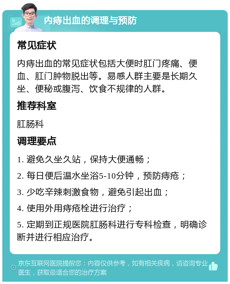 内痔出血的调理与预防 常见症状 内痔出血的常见症状包括大便时肛门疼痛、便血、肛门肿物脱出等。易感人群主要是长期久坐、便秘或腹泻、饮食不规律的人群。 推荐科室 肛肠科 调理要点 1. 避免久坐久站，保持大便通畅； 2. 每日便后温水坐浴5-10分钟，预防痔疮； 3. 少吃辛辣刺激食物，避免引起出血； 4. 使用外用痔疮栓进行治疗； 5. 定期到正规医院肛肠科进行专科检查，明确诊断并进行相应治疗。