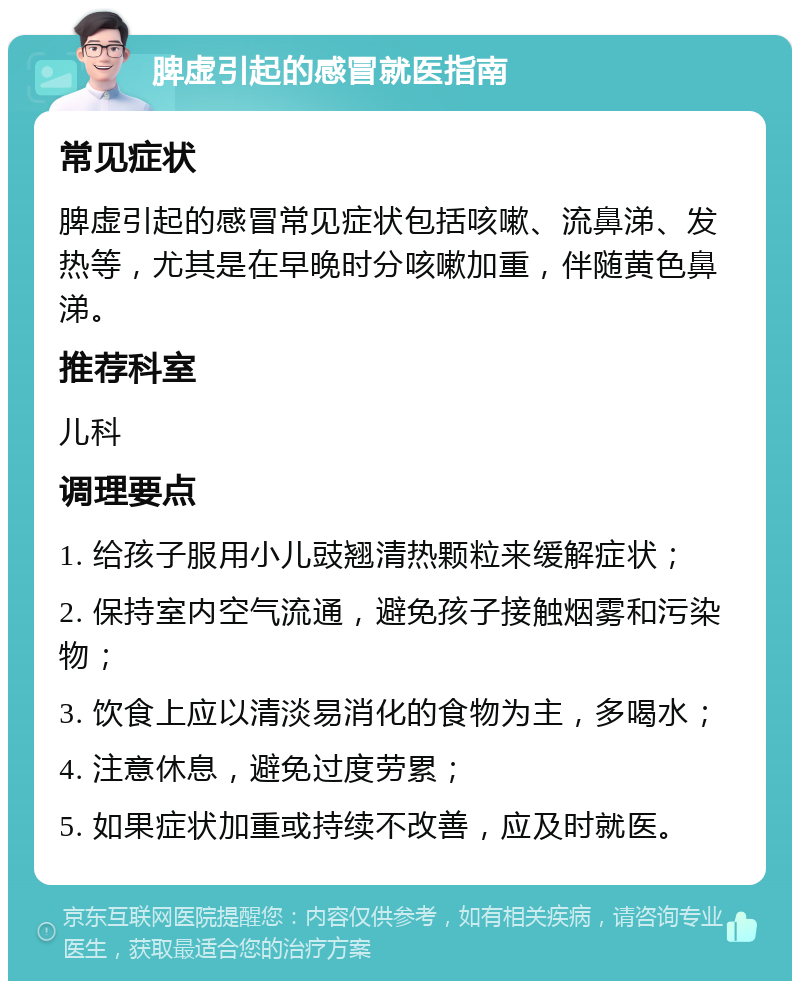 脾虚引起的感冒就医指南 常见症状 脾虚引起的感冒常见症状包括咳嗽、流鼻涕、发热等，尤其是在早晚时分咳嗽加重，伴随黄色鼻涕。 推荐科室 儿科 调理要点 1. 给孩子服用小儿豉翘清热颗粒来缓解症状； 2. 保持室内空气流通，避免孩子接触烟雾和污染物； 3. 饮食上应以清淡易消化的食物为主，多喝水； 4. 注意休息，避免过度劳累； 5. 如果症状加重或持续不改善，应及时就医。