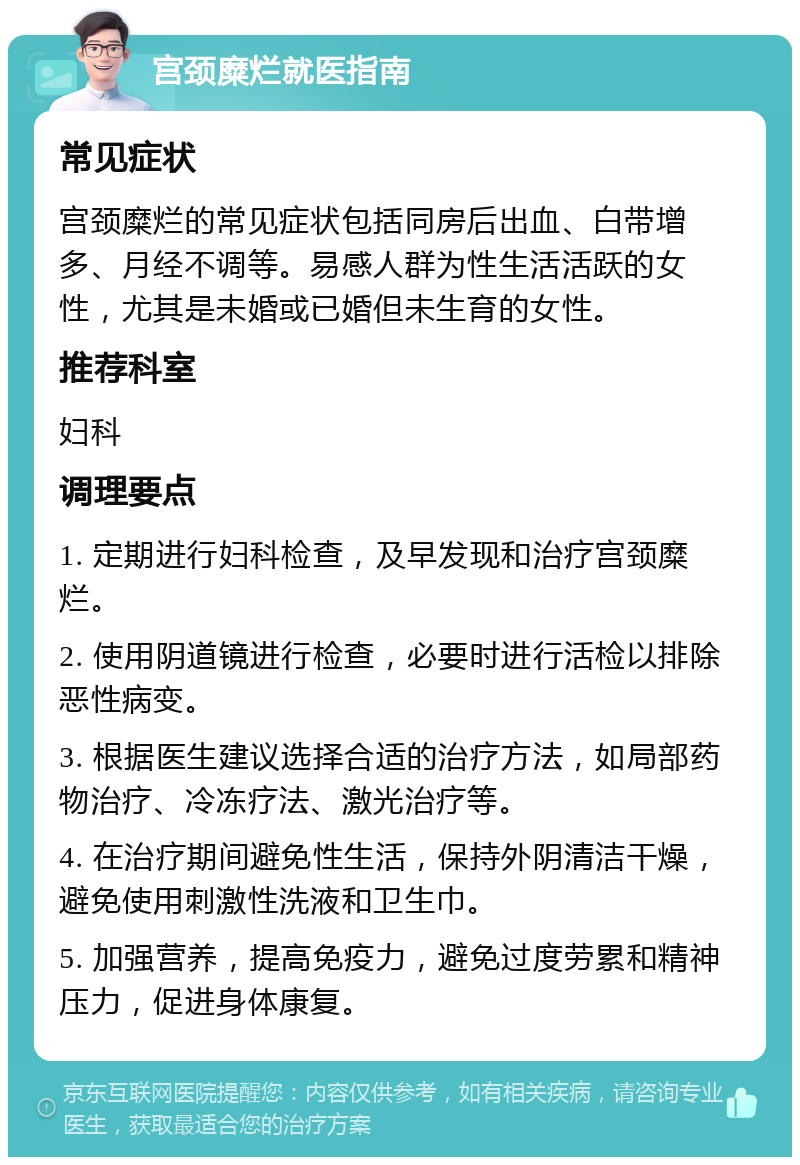 宫颈糜烂就医指南 常见症状 宫颈糜烂的常见症状包括同房后出血、白带增多、月经不调等。易感人群为性生活活跃的女性，尤其是未婚或已婚但未生育的女性。 推荐科室 妇科 调理要点 1. 定期进行妇科检查，及早发现和治疗宫颈糜烂。 2. 使用阴道镜进行检查，必要时进行活检以排除恶性病变。 3. 根据医生建议选择合适的治疗方法，如局部药物治疗、冷冻疗法、激光治疗等。 4. 在治疗期间避免性生活，保持外阴清洁干燥，避免使用刺激性洗液和卫生巾。 5. 加强营养，提高免疫力，避免过度劳累和精神压力，促进身体康复。